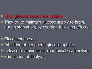 Thus glucocorticoids are catabolic .  They try to maintain glucose supply to brain, during starvation, by exerting following effects. Gluconeogenesis. Inhibition of peripheral glucose uptake. Release of aminoacids from muscle catabolism. Stimulation of lipolysis. 