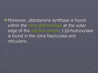 Moreover, aldosterone synthase is found within the  zona   glomerulosa  at the outer edge of the  adrenal cortex ; 11β-hydroxylase is found in the zona fasciculata and reticularis. 