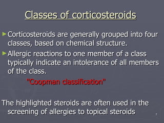 Classes of corticosteroids   Corticosteroids are generally grouped into four classes, based on chemical structure.  Allergic reactions to one member of a class typically indicate an intolerance of all members of the class.  "Coopman classification"  The highlighted steroids are often used in the screening of allergies to topical steroids 