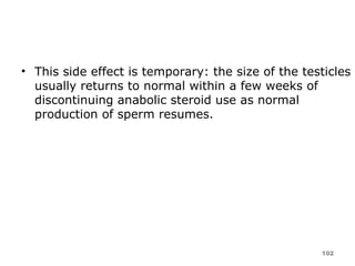 This side effect is temporary: the size of the testicles usually returns to normal within a few weeks of discontinuing anabolic steroid use as normal production of sperm resumes. 