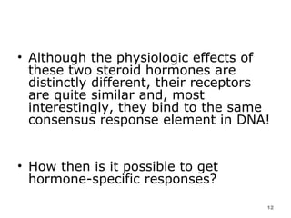 Although the physiologic effects of these two steroid hormones are distinctly different, their receptors are quite similar and, most interestingly, they bind to the same consensus response element in DNA!  How then is it possible to get hormone-specific responses?  