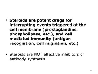 Steroids are potent drugs for interrupting events triggered at the cell membrane (prostaglandins, phospholipase, etc.), and cell mediated immunity (antigen recognition, cell migration, etc.) Steroids are NOT effective inhibitors of antibody synthesis  