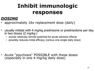 Inhibit immunologic responses DOSING approximately 16x replacement dose (daily)  usually initiate with 4 mg/kg prednisone or prednisolone per day in two doses (2 mg/kg )  avoids relatively remote potential for acute adverse effects  possibly reduces initial efficacy (versus one single daily dose) Acute "psychosis" POSSIBLE with these doses (especially in one 4 mg/kg daily dose) 