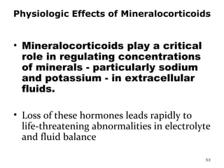 Physiologic Effects of Mineralocorticoids Mineralocorticoids play a critical role in regulating concentrations of minerals - particularly sodium and potassium - in extracellular fluids.  Loss of these hormones leads rapidly to life-threatening abnormalities in electrolyte and fluid balance  