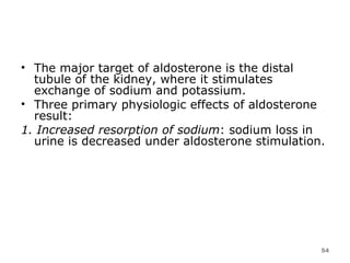The major target of aldosterone is the distal tubule of the kidney, where it stimulates exchange of sodium and potassium.  Three primary physiologic effects of aldosterone result:  1. Increased resorption of sodium : sodium loss in urine is decreased under aldosterone stimulation.  