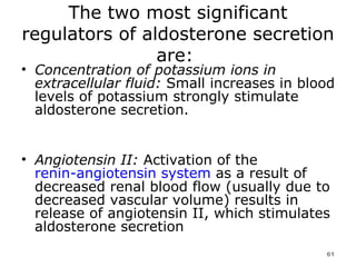 The two most significant regulators of aldosterone secretion are:  Concentration of potassium ions in extracellular fluid:  Small increases in blood levels of potassium strongly stimulate aldosterone secretion.  Angiotensin II:  Activation of the  renin-angiotensin system  as a result of decreased renal blood flow (usually due to decreased vascular volume) results in release of angiotensin II, which stimulates aldosterone secretion  