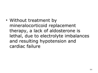 Without treatment by mineralocorticoid replacement therapy, a lack of aldosterone is lethal, due to electrolyte imbalances and resulting hypotension and cardiac failure  