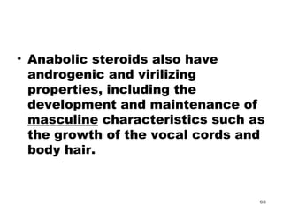 Anabolic steroids also have androgenic and virilizing properties, including the development and maintenance of  masculine  characteristics such as the growth of the vocal cords and body hair. 