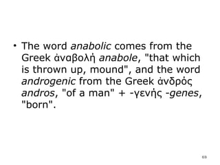 The word  anabolic  comes from the Greek ἀναβολή  anabole , "that which is thrown up, mound", and the word  androgenic  from the Greek ἀνδρός  andros , "of a man" + -γενής  -genes , "born". 