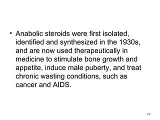 Anabolic steroids were first isolated, identified and synthesized in the 1930s, and are now used therapeutically in medicine to stimulate bone growth and appetite, induce male puberty, and treat chronic wasting conditions, such as cancer and AIDS.  