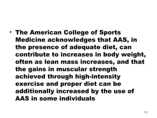 The American College of Sports Medicine acknowledges that AAS, in the presence of adequate diet, can contribute to increases in body weight, often as lean mass increases, and that the gains in muscular strength achieved through high-intensity exercise and proper diet can be additionally increased by the use of AAS in some individuals 