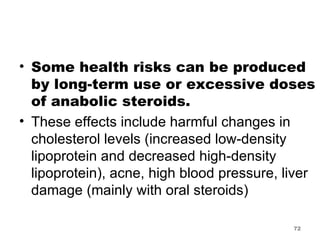 Some health risks can be produced by long-term use or excessive doses of anabolic steroids.  These effects include harmful changes in cholesterol levels (increased low-density lipoprotein and decreased high-density lipoprotein), acne, high blood pressure, liver damage (mainly with oral steroids) 