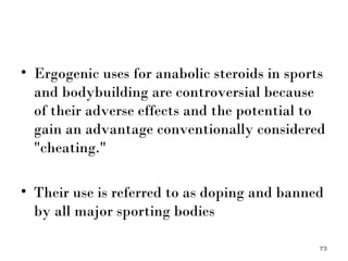 Ergogenic uses for anabolic steroids in sports and bodybuilding are controversial because of their adverse effects and the potential to gain an advantage conventionally considered "cheating."  Their use is referred to as doping and banned by all major sporting bodies 