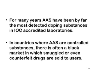 For many years AAS have been by far the most detected doping substances in IOC accredited laboratories.   In countries where AAS are controlled substances, there is often a black market in which smuggled or even counterfeit drugs are sold to users. 