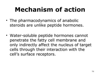 Mechanism of action The pharmacodynamics of anabolic steroids are unlike peptide hormones.  Water-soluble peptide hormones cannot penetrate the fatty cell membrane and only indirectly affect the nucleus of target cells through their interaction with the cell’s surface receptors.  