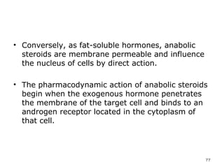 Conversely, as fat-soluble hormones, anabolic steroids are membrane permeable and influence the nucleus of cells by direct action.  The pharmacodynamic action of anabolic steroids begin when the exogenous hormone penetrates the membrane of the target cell and binds to an androgen receptor located in the cytoplasm of that cell.  