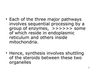 Each of the three major pathways involves sequential processing by a group of enzymes,  >>>>>> some of which reside in endoplasmic reticulum and others inside mitochondria.  Hence, synthesis involves shuttling of the steroids between these two organelles  