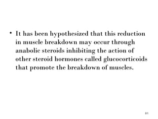 It has been hypothesized that this reduction in muscle breakdown may occur through anabolic steroids inhibiting the action of other steroid hormones called glucocorticoids that promote the breakdown of muscles. 