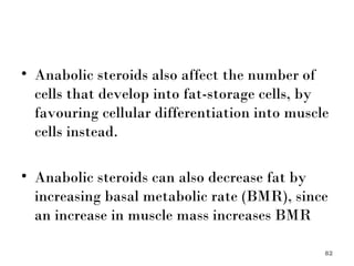 Anabolic steroids also affect the number of cells that develop into fat-storage cells, by favouring cellular differentiation into muscle cells instead.  Anabolic steroids can also decrease fat by increasing basal metabolic rate (BMR), since an increase in muscle mass increases BMR 
