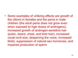 Some examples of virilizing effects are growth of the clitoris in females and the penis in male children (the adult penis does not grow even when exposed to high doses of androgens), increased growth of androgen-sensitive hair (pubic, beard, chest, and limb hair), increased vocal cord size, deepening the voice, increased libido, suppression of natural sex hormones, and impaired production of sperm 