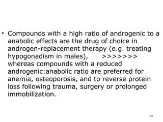 Compounds with a high ratio of androgenic to a anabolic effects are the drug of choice in androgen-replacement therapy (e.g. treating hypogonadism in males),  >>>>>>> whereas compounds with a reduced androgenic:anabolic ratio are preferred for anemia, osteoporosis, and to reverse protein loss following trauma, surgery or prolonged immobilization .  