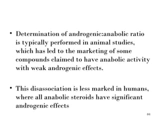 Determination of androgenic:anabolic ratio is typically performed in animal studies, which has led to the marketing of some compounds claimed to have anabolic activity with weak androgenic effects.  This disassociation is less marked in humans, where all anabolic steroids have significant androgenic effects 