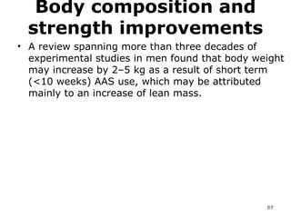 Body composition and strength improvements A review spanning more than three decades of experimental studies in men found that body weight may increase by 2–5 kg as a result of short term (<10 weeks) AAS use, which may be attributed mainly to an increase of lean mass.  