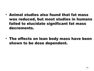 Animal studies also found that fat mass was reduced, but most studies in humans failed to elucidate significant fat mass decrements.  The effects on lean body mass have been shown to be dose dependent.  
