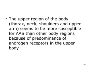 The upper region of the body (thorax, neck, shoulders and upper arm) seems to be more susceptible for AAS than other body regions because of predominance of androgen receptors in the upper body 
