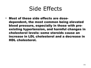 Side Effects Most of these side effects are dose-dependent, the most common being elevated blood pressure, especially in those with pre-existing hypertension, and harmful changes in cholesterol levels: some steroids cause an increase in LDL cholesterol and a decrease in HDL cholesterol. 