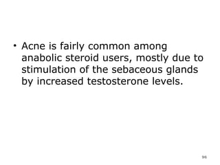 Acne is fairly common among anabolic steroid users, mostly due to stimulation of the sebaceous glands by increased testosterone levels. 