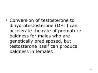 Conversion of testosterone to dihydrotestosterone (DHT) can accelerate the rate of premature baldness for males who are genetically predisposed, but testosterone itself can produce baldness in females 