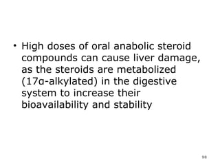 High doses of oral anabolic steroid compounds can cause liver damage, as the steroids are metabolized (17α-alkylated) in the digestive system to increase their bioavailability and stability 