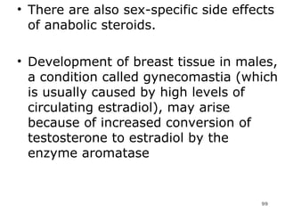 There are also sex-specific side effects of anabolic steroids.  Development of breast tissue in males, a condition called gynecomastia (which is usually caused by high levels of circulating estradiol), may arise because of increased conversion of testosterone to estradiol by the enzyme aromatase 