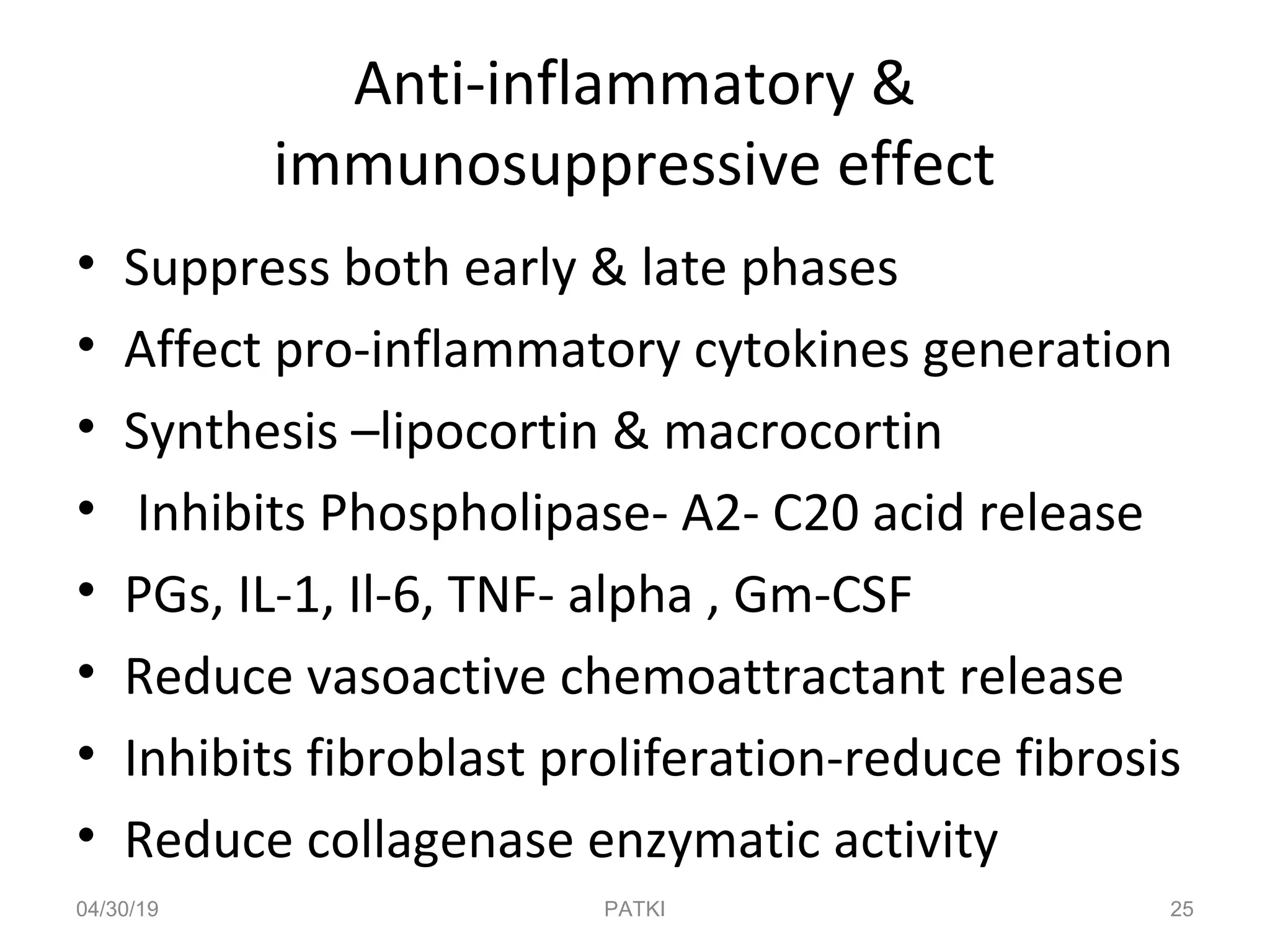 Anti-inflammatory &
immunosuppressive effect
• Suppress both early & late phases
• Affect pro-inflammatory cytokines generation
• Synthesis –lipocortin & macrocortin
• Inhibits Phospholipase- A2- C20 acid release
• PGs, IL-1, Il-6, TNF- alpha , Gm-CSF
• Reduce vasoactive chemoattractant release
• Inhibits fibroblast proliferation-reduce fibrosis
• Reduce collagenase enzymatic activity
04/30/19 25PATKI
 