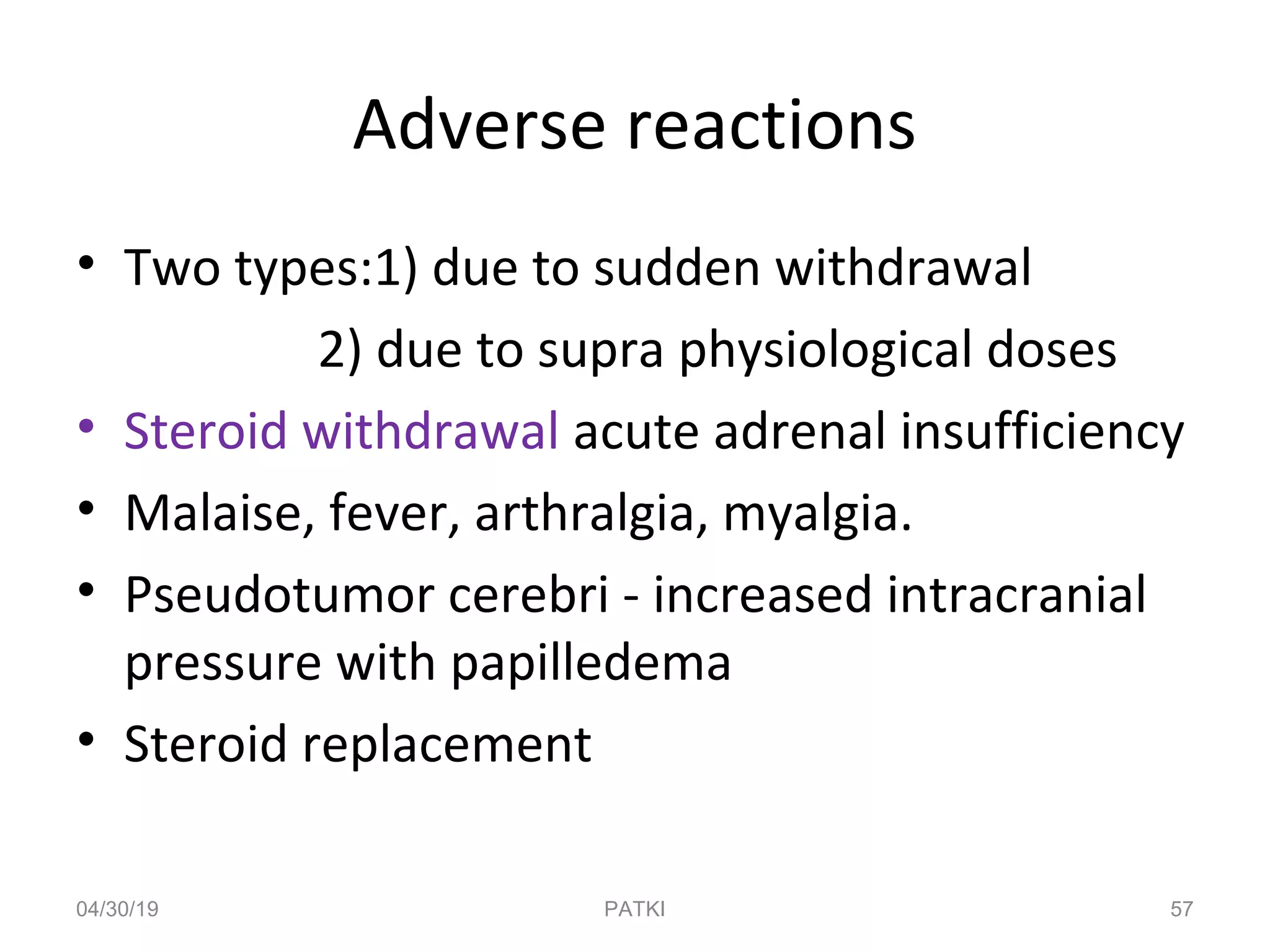 Adverse reactions
• Two types:1) due to sudden withdrawal
2) due to supra physiological doses
• Steroid withdrawal acute adrenal insufficiency
• Malaise, fever, arthralgia, myalgia.
• Pseudotumor cerebri - increased intracranial
pressure with papilledema
• Steroid replacement
04/30/19 57PATKI
 