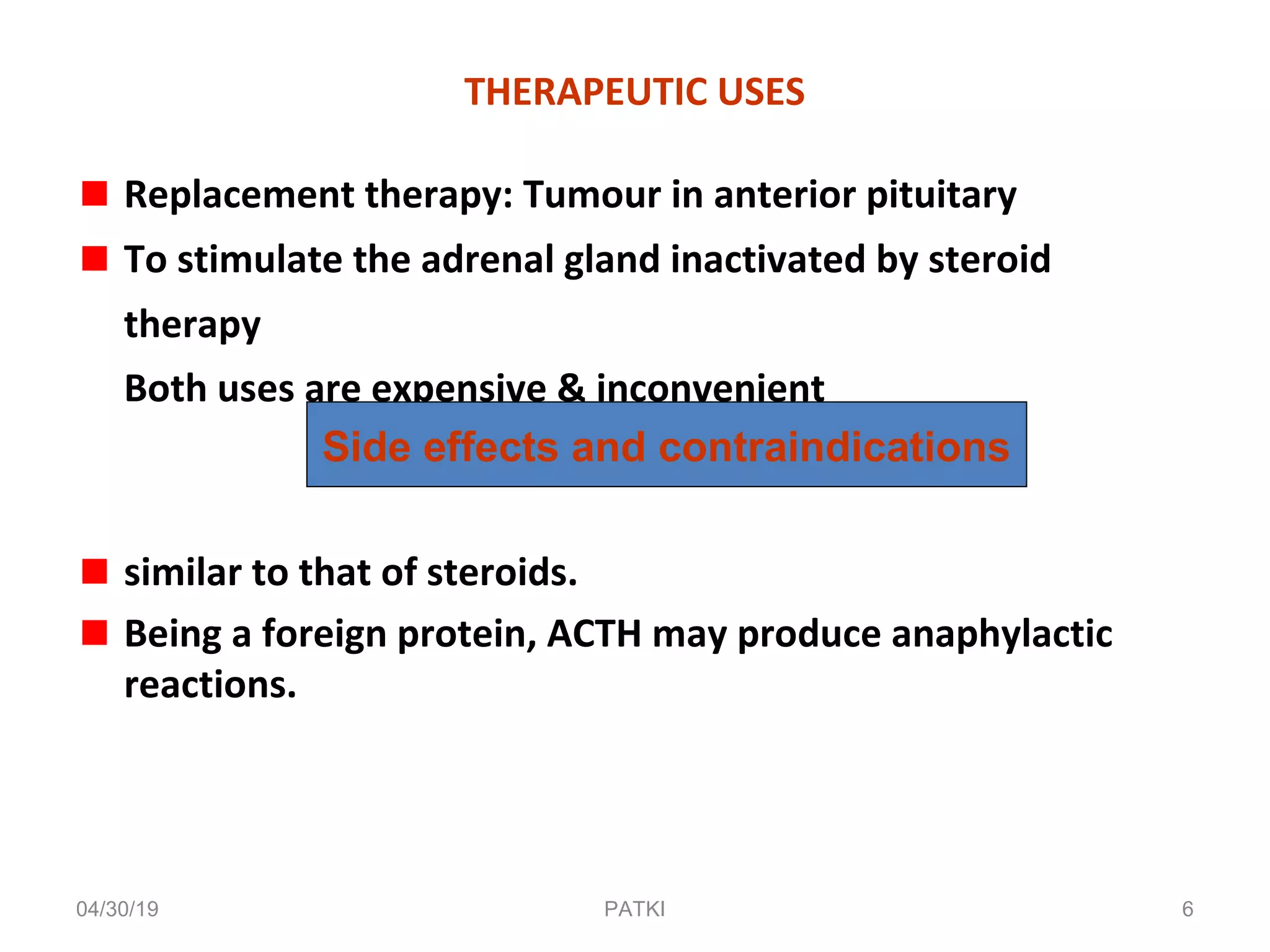 THERAPEUTIC USES
Replacement therapy: Tumour in anterior pituitary
To stimulate the adrenal gland inactivated by steroid
therapy
Both uses are expensive & inconvenient
similar to that of steroids.
Being a foreign protein, ACTH may produce anaphylactic
reactions.
Side effects and contraindications
04/30/19 6PATKI
 