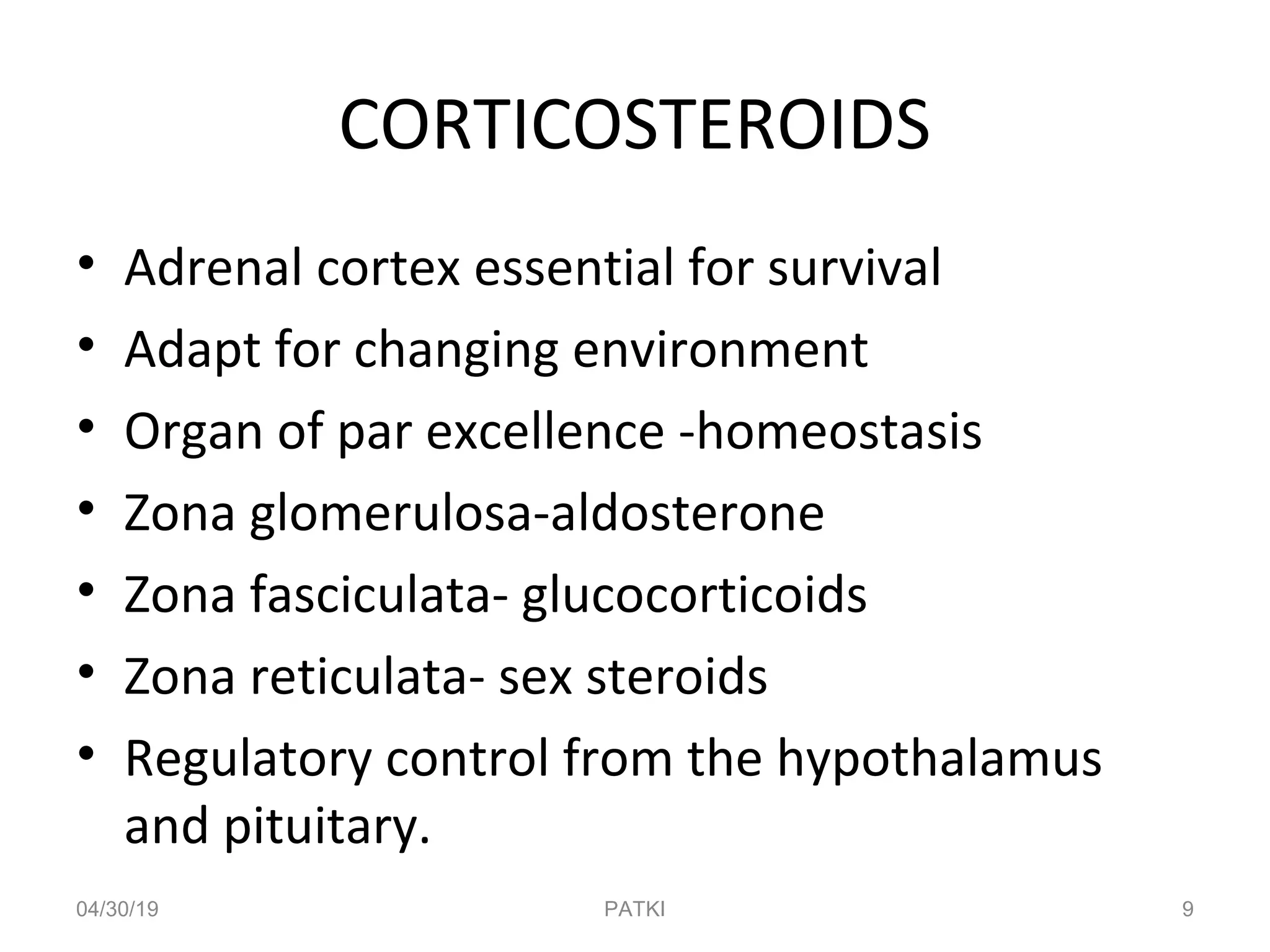 CORTICOSTEROIDS
• Adrenal cortex essential for survival
• Adapt for changing environment
• Organ of par excellence -homeostasis
• Zona glomerulosa-aldosterone
• Zona fasciculata- glucocorticoids
• Zona reticulata- sex steroids
• Regulatory control from the hypothalamus
and pituitary.
04/30/19 9PATKI
 