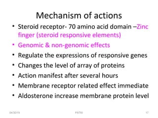 Mechanism of actions
• Steroid receptor- 70 amino acid domain –Zinc
finger (steroid responsive elements)
• Genomic & non-genomic effects
• Regulate the expressions of responsive genes
• Changes the level of array of proteins
• Action manifest after several hours
• Membrane receptor related effect immediate
• Aldosterone increase membrane protein level
04/30/19 17PATKI
 