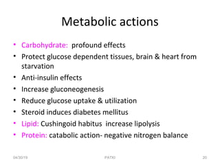 Metabolic actions
• Carbohydrate: profound effects
• Protect glucose dependent tissues, brain & heart from
starvation
• Anti-insulin effects
• Increase gluconeogenesis
• Reduce glucose uptake & utilization
• Steroid induces diabetes mellitus
• Lipid: Cushingoid habitus increase lipolysis
• Protein: catabolic action- negative nitrogen balance
04/30/19 20PATKI
 