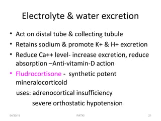 Electrolyte & water excretion
• Act on distal tube & collecting tubule
• Retains sodium & promote K+ & H+ excretion
• Reduce Ca++ level- increase excretion, reduce
absorption –Anti-vitamin-D action
• Fludrocortisone - synthetic potent
mineralocorticoid
uses: adrenocortical insufficiency
severe orthostatic hypotension
04/30/19 21PATKI
 