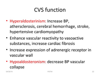 CVS function
• Hyperaldosterinism: Increase BP,
athersclerosis, cerebral hemorrhage, stroke,
hypertensive cardiomyopathy
• Enhance vascular reactivity to vasoactive
substances, increase cardiac fibrosis
• Increase expression of adrenergic receptor in
vascular wall
• Hypoaldosteronism: decrease BP vascular
collapse
04/30/19 22PATKI
 