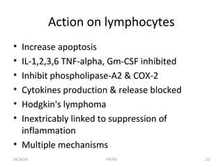 Action on lymphocytes
• Increase apoptosis
• IL-1,2,3,6 TNF-alpha, Gm-CSF inhibited
• Inhibit phospholipase-A2 & COX-2
• Cytokines production & release blocked
• Hodgkin's lymphoma
• Inextricably linked to suppression of
inflammation
• Multiple mechanisms
04/30/19 23PATKI
 