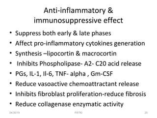 Anti-inflammatory &
immunosuppressive effect
• Suppress both early & late phases
• Affect pro-inflammatory cytokines generation
• Synthesis –lipocortin & macrocortin
• Inhibits Phospholipase- A2- C20 acid release
• PGs, IL-1, Il-6, TNF- alpha , Gm-CSF
• Reduce vasoactive chemoattractant release
• Inhibits fibroblast proliferation-reduce fibrosis
• Reduce collagenase enzymatic activity
04/30/19 25PATKI
 
