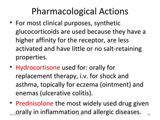 Pharmacological Actions
• For most clinical purposes, synthetic
glucocorticoids are used because they have a
higher affinity for the receptor, are less
activated and have little or no salt-retaining
properties.
• Hydrocortisone used for: orally for
replacement therapy, i.v. for shock and
asthma, topically for eczema (ointment) and
enemas (ulcerative colitis).
• Prednisolone the most widely used drug given
orally in inflammation and allergic diseases.04/30/19 29PATKI
 