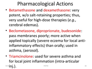 Pharmacological Actions
• Betamethasone and dexamethasone: very
potent, w/o salt-retaining properties; thus,
very useful for high-dose therapies (e.g.,
cerebral edemas).
• Beclometasone, diproprionate, budesonide:
pass membranes poorly; more active when
applied topically (severe eczema for local anti-
inflammatory effects) than orally; used in
asthma, (aerosol).
• Triamcinolone: used for severe asthma and
for local joint inflammation (intra-articular
inj.).04/30/19 30PATKI
 