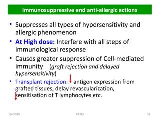 Immunosuppressive and anti-allergic actions
• Suppresses all types of hypersensitivity and
allergic phenomenon
• At High dose: Interfere with all steps of
immunological response
• Causes greater suppression of Cell-mediated
immunity (graft rejection and delayed
hypersensitivity)
• Transplant rejection: antigen expression from
grafted tissues, delay revascularization,
sensitisation of T lymphocytes etc.
04/30/19 39PATKI
 