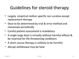 Guidelines for steroid therapy
• Largely empirical neither specific nor curative except
replacement therapy
• Dose to be determined by trial & error method and
reevaluate periodically
• Careful patient assessment is mandatory
• A single large dose is virtually without harmful effects &
be reserved for life threatening conditions
• A short course therapy is unlikely to be harmful
• Abrupt withdrawal may be fatal
04/30/19 47PATKI
 