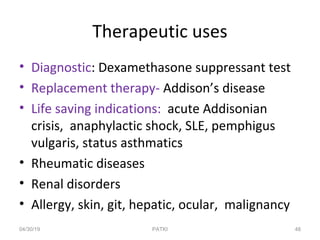 Therapeutic uses
• Diagnostic: Dexamethasone suppressant test
• Replacement therapy- Addison’s disease
• Life saving indications: acute Addisonian
crisis, anaphylactic shock, SLE, pemphigus
vulgaris, status asthmatics
• Rheumatic diseases
• Renal disorders
• Allergy, skin, git, hepatic, ocular, malignancy
04/30/19 48PATKI
 