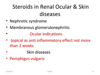 Steroids in Renal Ocular & Skin
diseases
• Nephrotic syndrome
• Membranous glomerulonephritis
• Ocular indications
• topical as anti inflammatory effect not more
than 2 weeks
• Skin diseases
• Pemphigus vulgaris
04/30/19 51PATKI
 